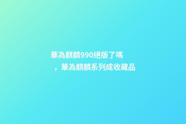 華為麒麟990絕版了嗎，華為麒麟系列成收藏品-第1張-觀點-玄機派